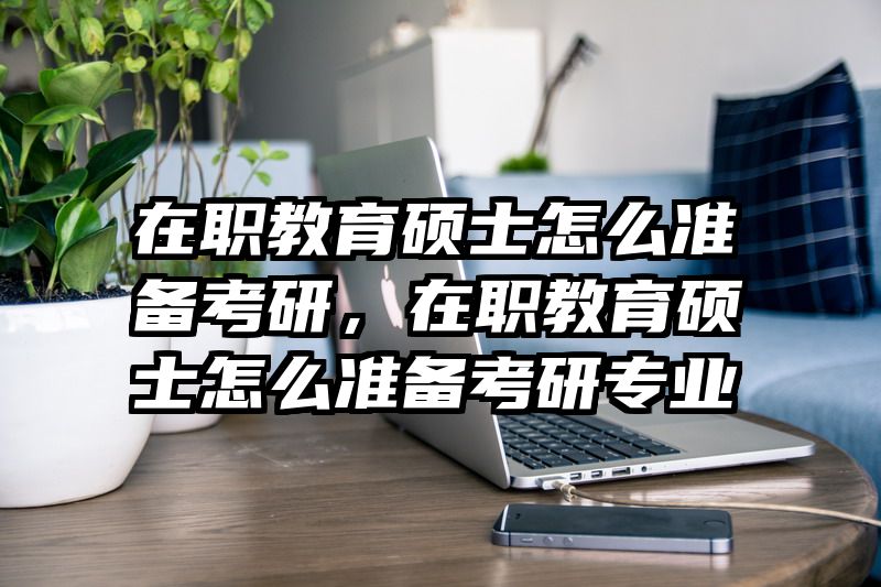 在职教育硕士怎么准备考研，在职教育硕士怎么准备考研专业