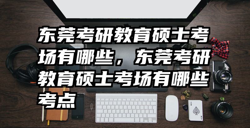 东莞考研教育硕士考场有哪些，东莞考研教育硕士考场有哪些考点