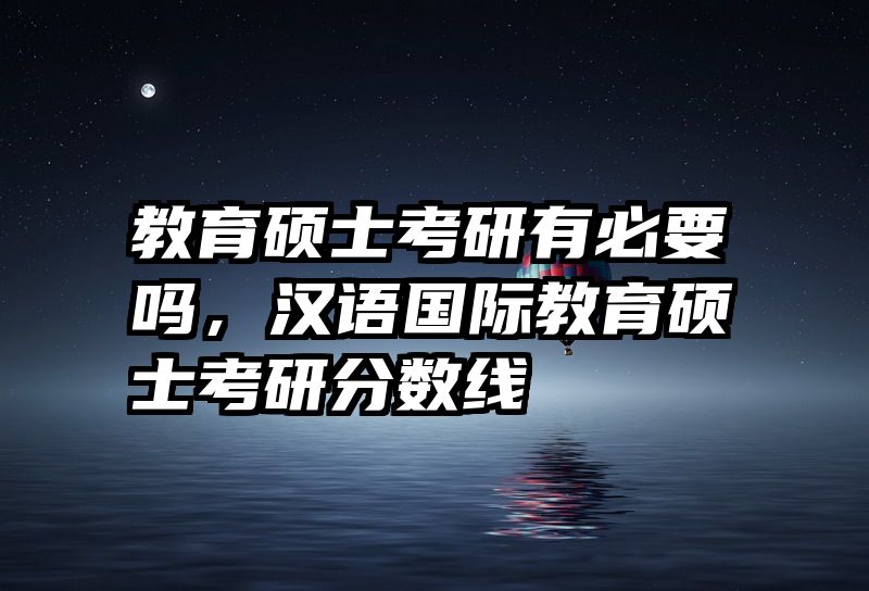 教育硕士考研有必要吗，汉语国际教育硕士考研分数线