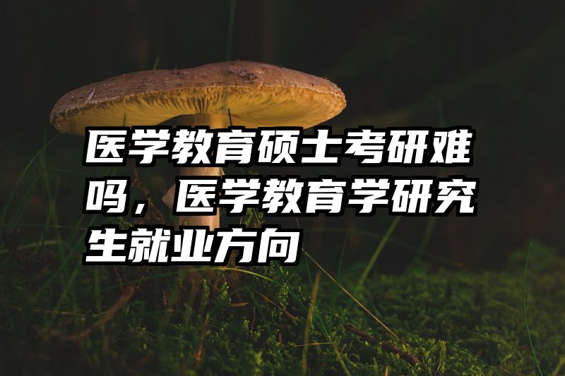 医学教育硕士考研难吗，医学教育学研究生就业方向