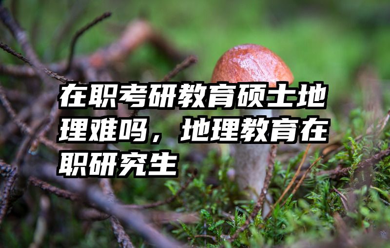 在职考研教育硕士地理难吗，地理教育在职研究生