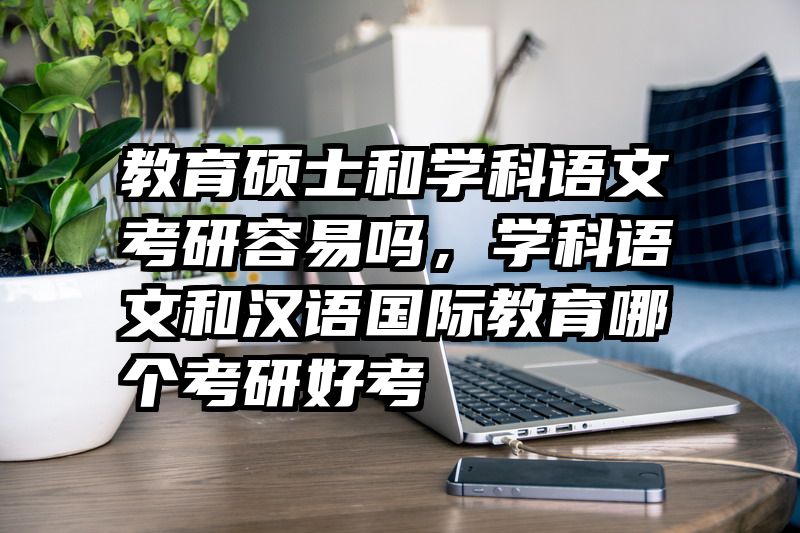 教育硕士和学科语文考研容易吗，学科语文和汉语国际教育哪个考研好考