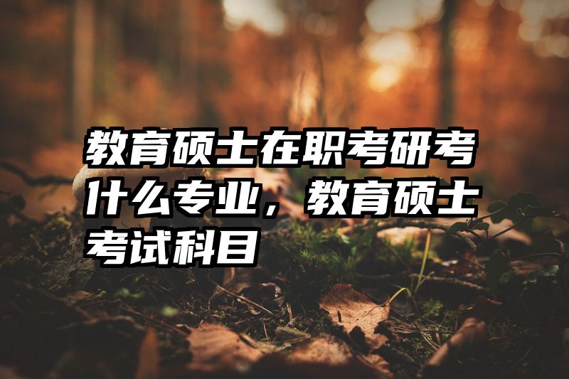 教育硕士在职考研考什么专业，教育硕士考试科目