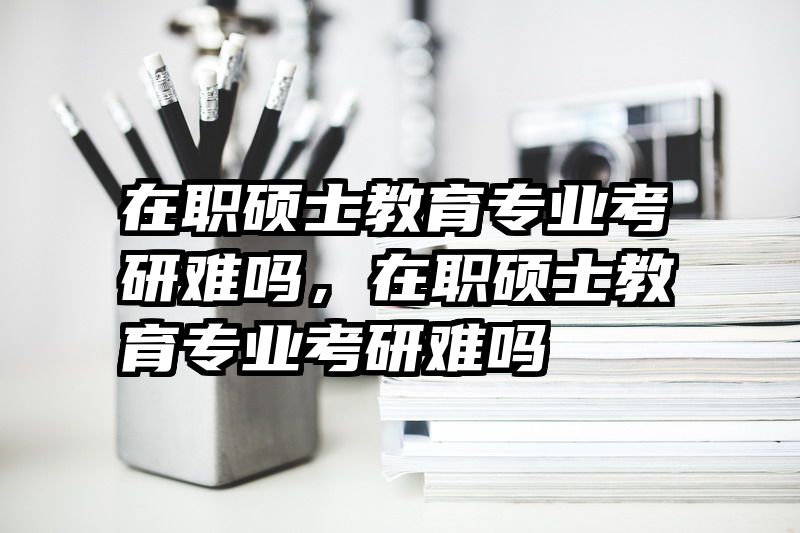 在职硕士教育专业考研难吗，在职硕士教育专业考研难吗