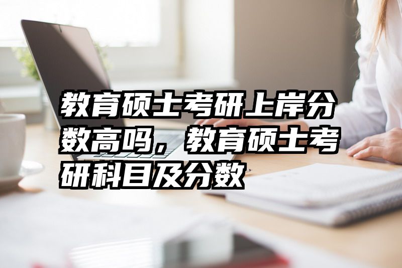 教育硕士考研上岸分数高吗，教育硕士考研科目及分数