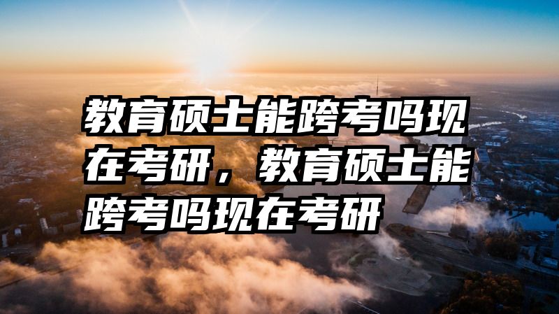 教育硕士能跨考吗现在考研，教育硕士能跨考吗现在考研