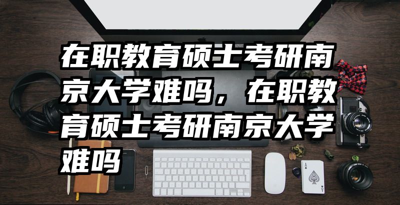 在职教育硕士考研南京大学难吗，在职教育硕士考研南京大学难吗