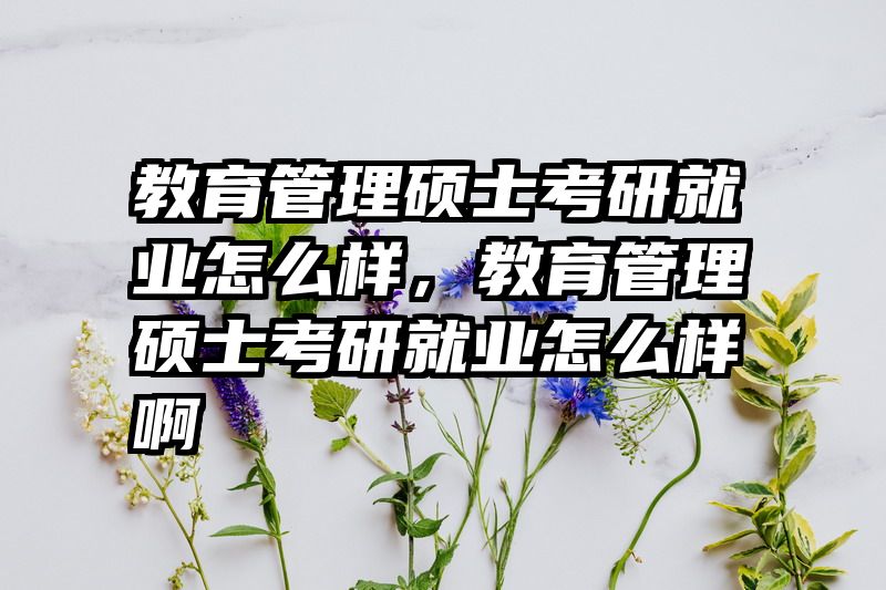 教育管理硕士考研就业怎么样，教育管理硕士考研就业怎么样啊