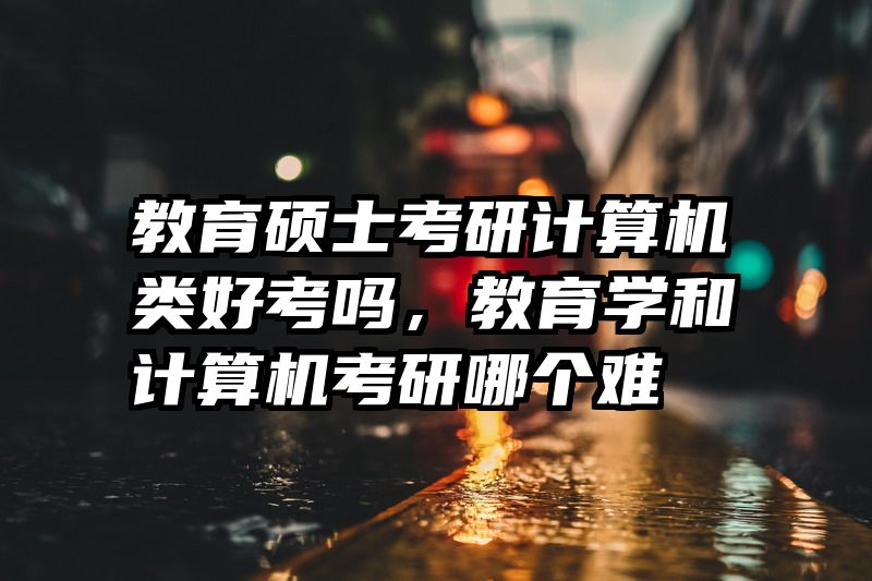 教育硕士考研计算机类好考吗，教育学和计算机考研哪个难