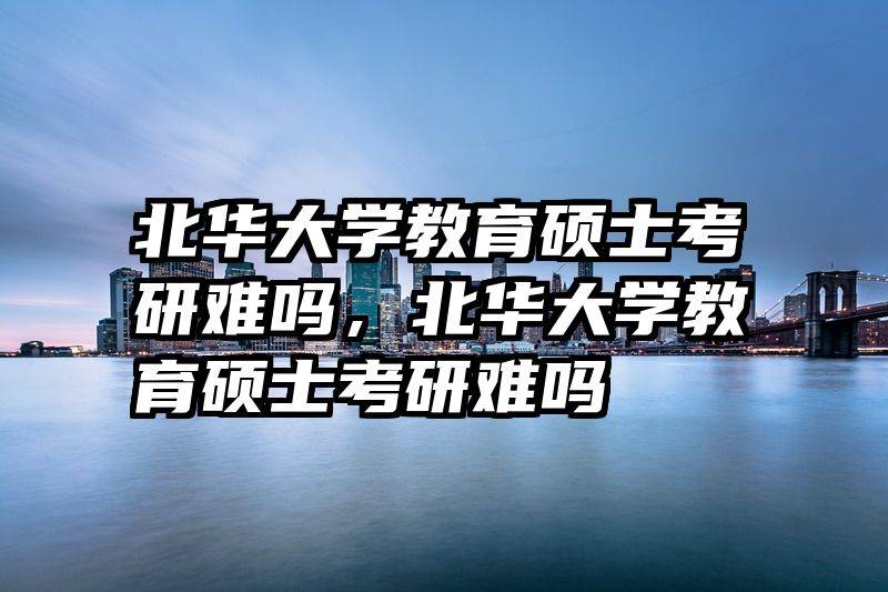 北华大学教育硕士考研难吗，北华大学教育硕士考研难吗