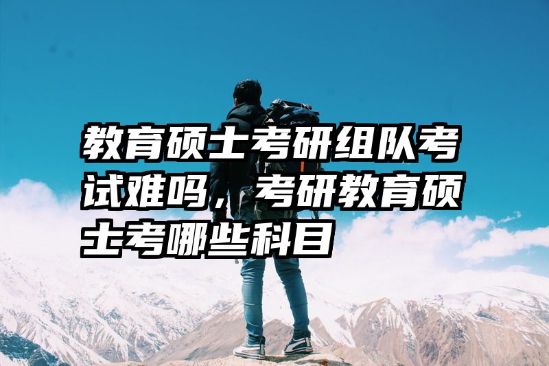 教育硕士考研组队考试难吗，考研教育硕士考哪些科目