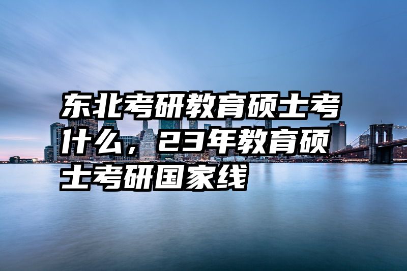 东北考研教育硕士考什么，23年教育硕士考研国家线