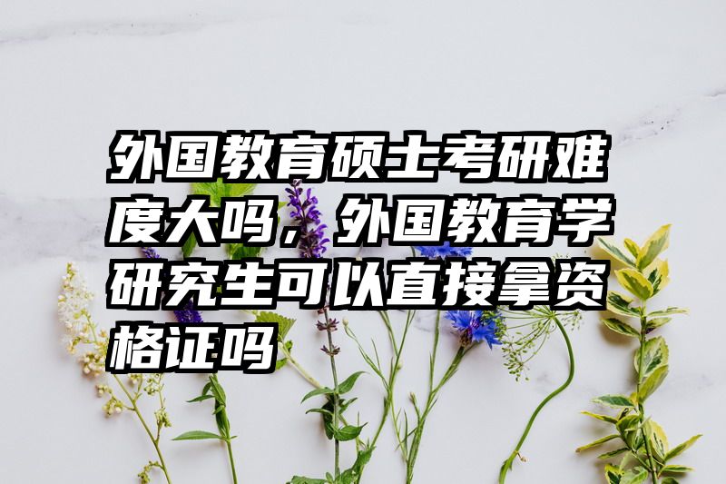 外国教育硕士考研难度大吗，外国教育学研究生可以直接拿资格证吗