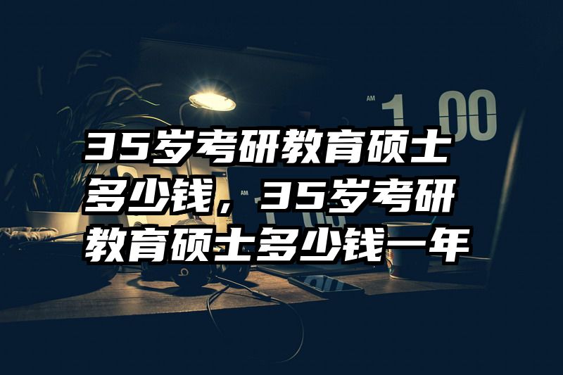 35岁考研教育硕士多少钱，35岁考研教育硕士多少钱一年