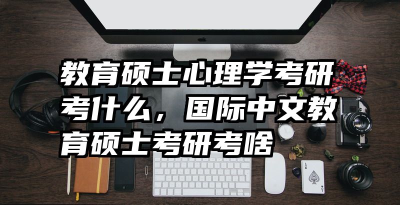 教育硕士心理学考研考什么，国际中文教育硕士考研考啥