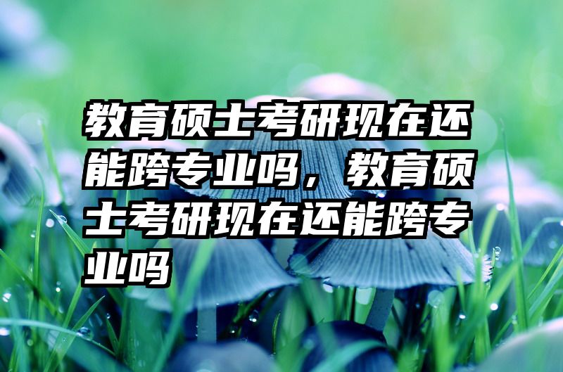 教育硕士考研现在还能跨专业吗，教育硕士考研现在还能跨专业吗