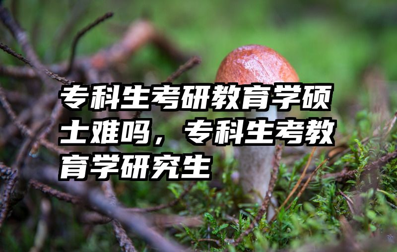 专科生考研教育学硕士难吗，专科生考教育学研究生