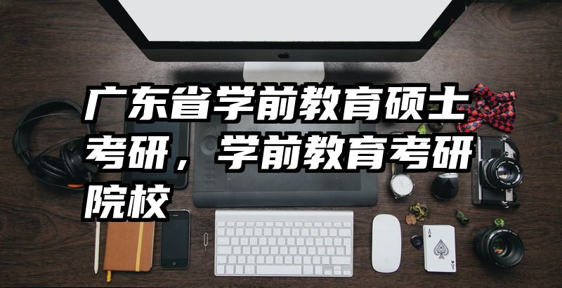 广东省学前教育硕士考研，学前教育考研院校