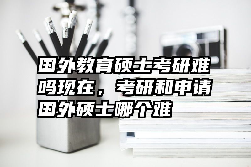 国外教育硕士考研难吗现在，考研和申请国外硕士哪个难