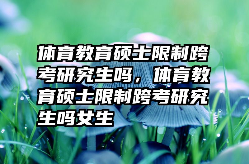 体育教育硕士限制跨考研究生吗，体育教育硕士限制跨考研究生吗女生