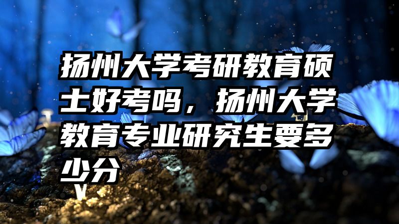 扬州大学考研教育硕士好考吗，扬州大学教育专业研究生要多少分