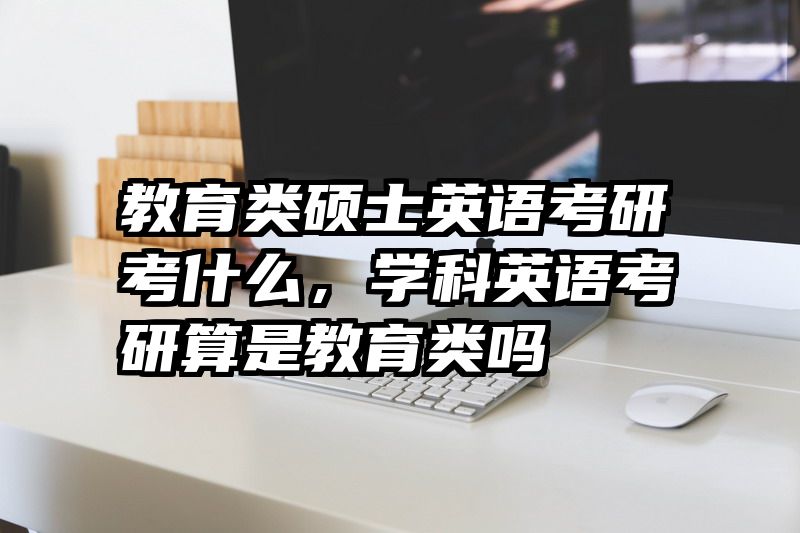 教育类硕士英语考研考什么，学科英语考研算是教育类吗