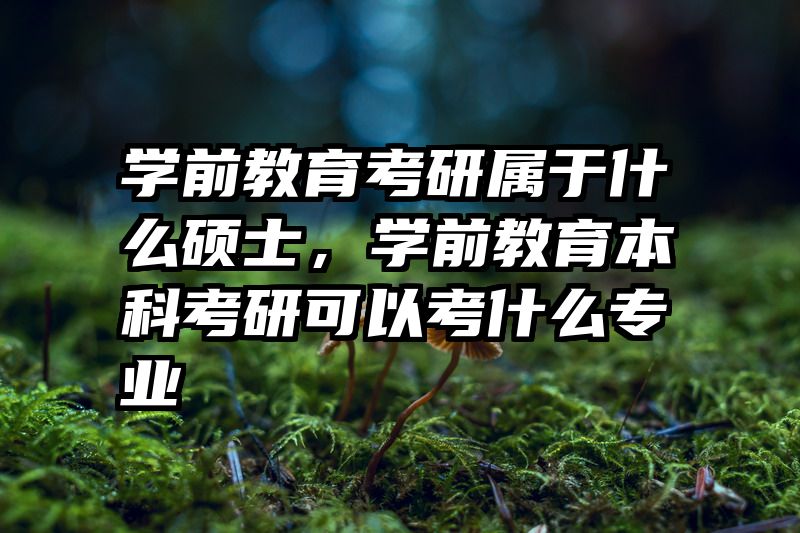 学前教育考研属于什么硕士，学前教育本科考研可以考什么专业