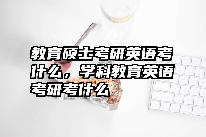 教育硕士考研英语考什么，学科教育英语考研考什么