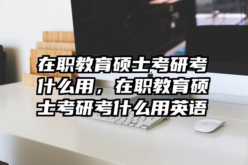 在职教育硕士考研考什么用，在职教育硕士考研考什么用英语