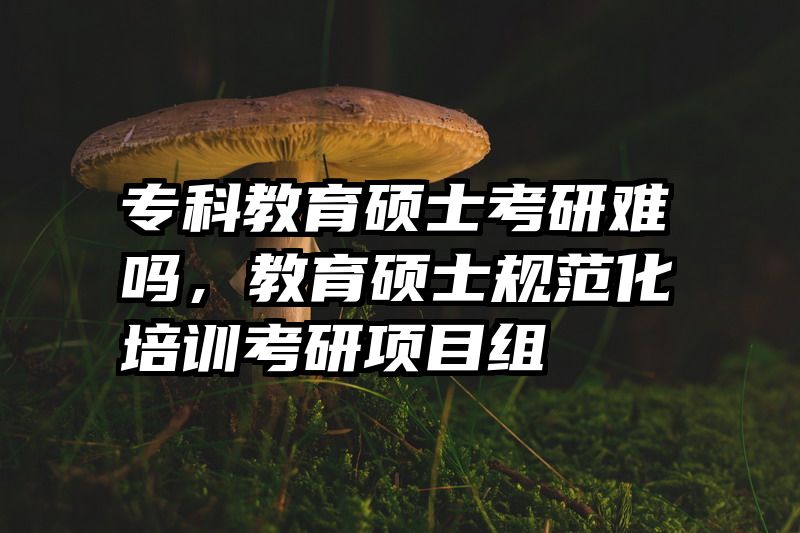 专科教育硕士考研难吗，教育硕士规范化培训考研项目组