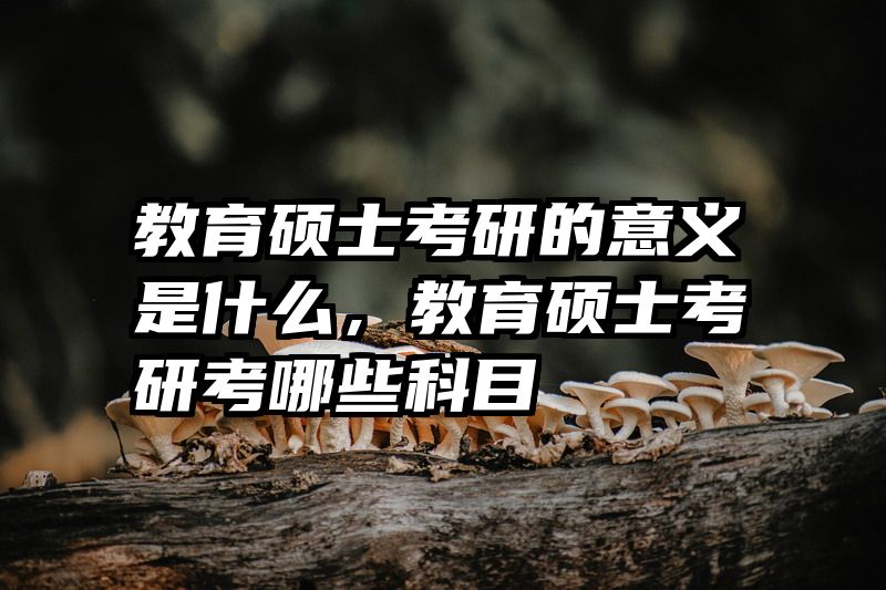 教育硕士考研的意义是什么，教育硕士考研考哪些科目