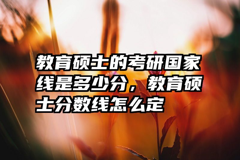 教育硕士的考研国家线是多少分，教育硕士分数线怎么定