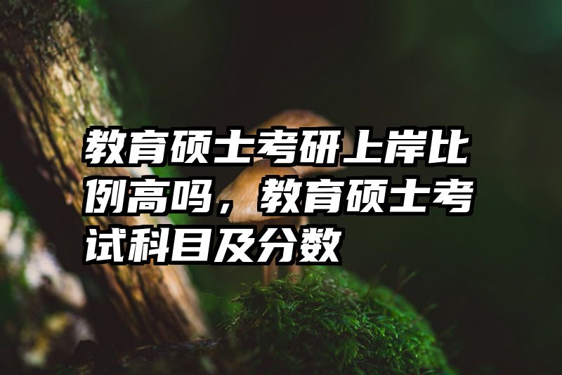 教育硕士考研上岸比例高吗，教育硕士考试科目及分数