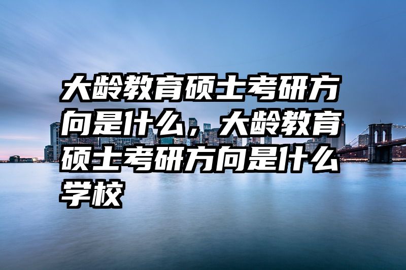 大龄教育硕士考研方向是什么，大龄教育硕士考研方向是什么学校