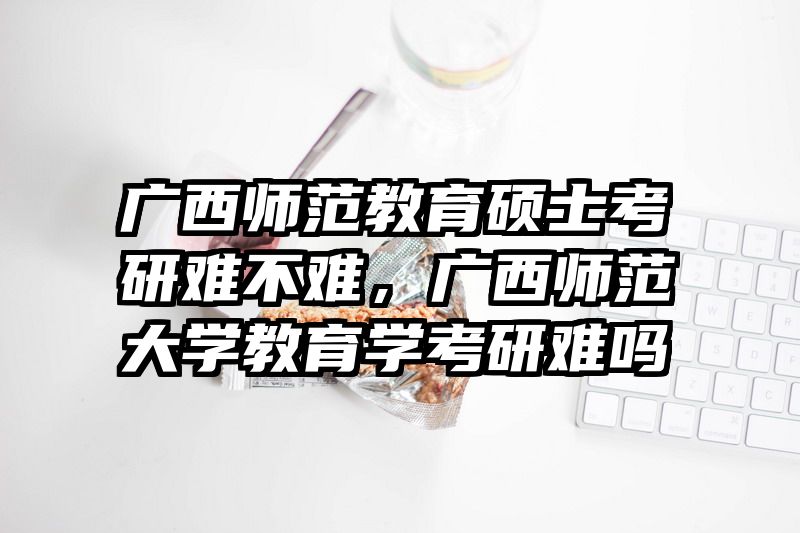 广西师范教育硕士考研难不难，广西师范大学教育学考研难吗