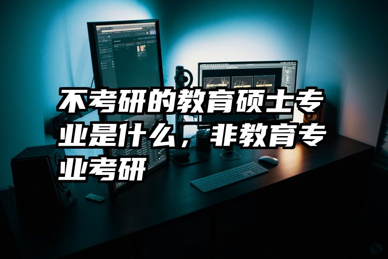 不考研的教育硕士专业是什么，非教育专业考研