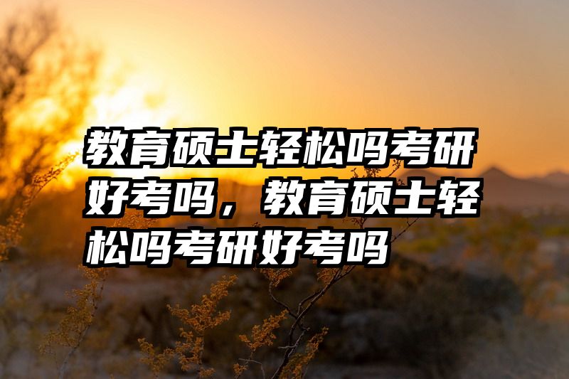 教育硕士轻松吗考研好考吗，教育硕士轻松吗考研好考吗