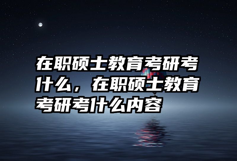 在职硕士教育考研考什么，在职硕士教育考研考什么内容