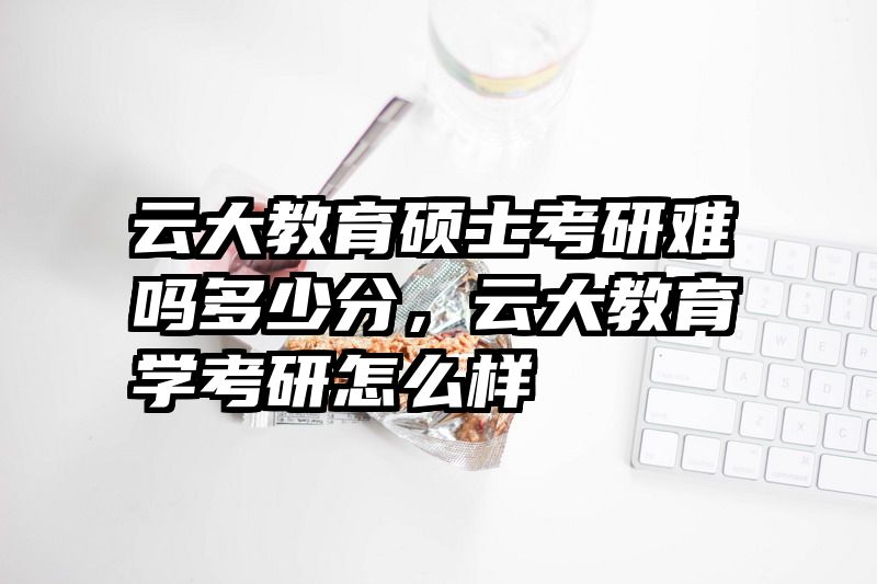 云大教育硕士考研难吗多少分，云大教育学考研怎么样