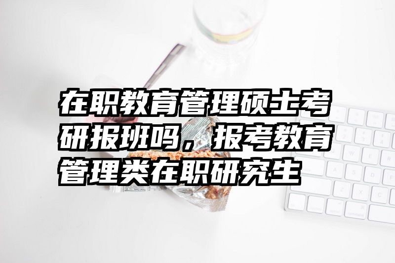 在职教育管理硕士考研报班吗，报考教育管理类在职研究生