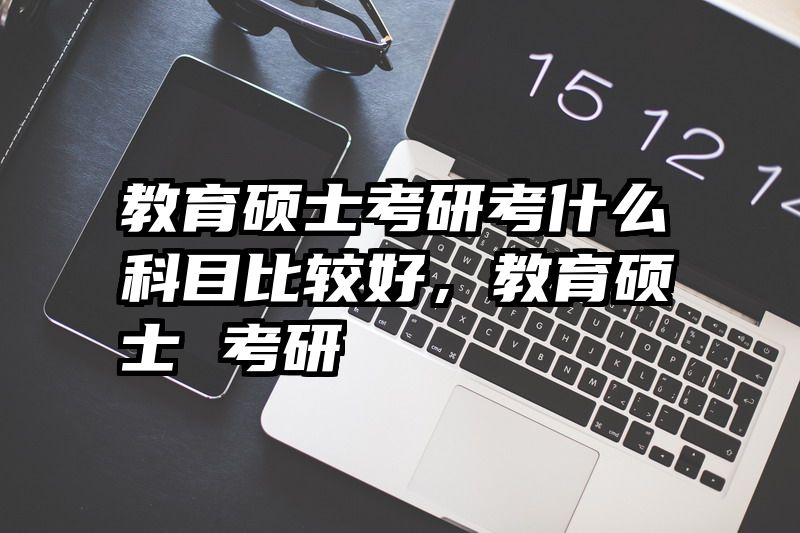 教育硕士考研考什么科目比较好，教育硕士 考研