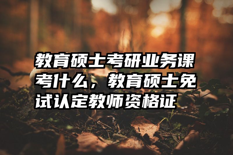 教育硕士考研业务课考什么，教育硕士免试认定教师资格证