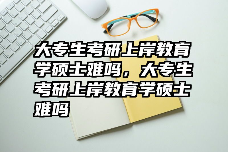 大专生考研上岸教育学硕士难吗，大专生考研上岸教育学硕士难吗