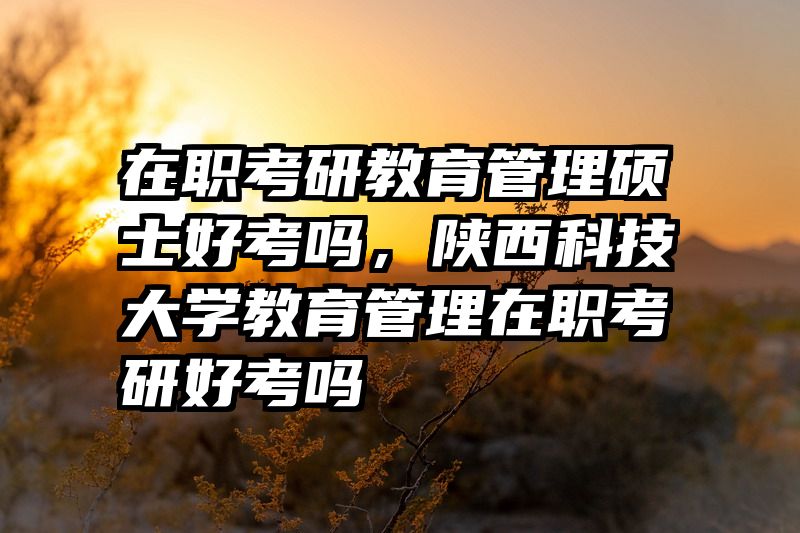 在职考研教育管理硕士好考吗，陕西科技大学教育管理在职考研好考吗