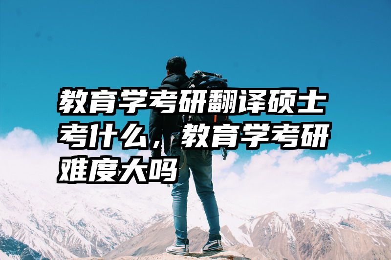 教育学考研翻译硕士考什么，教育学考研难度大吗