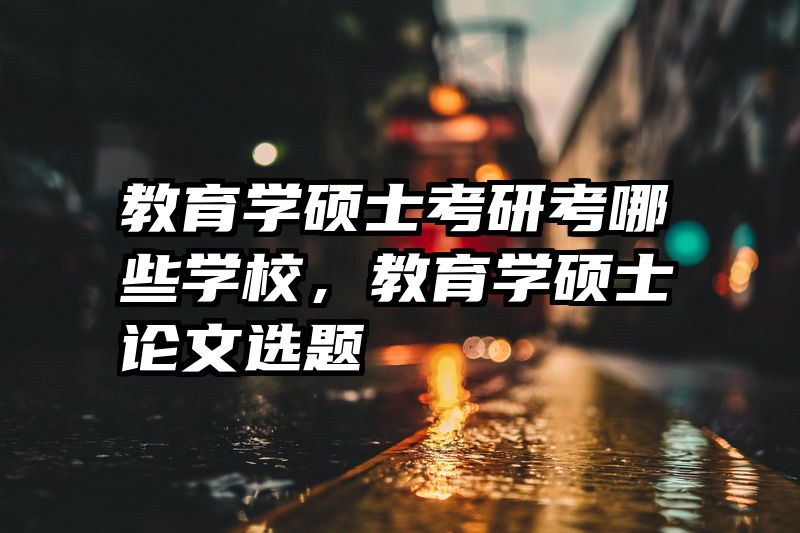 教育学硕士考研考哪些学校，教育学硕士论文选题