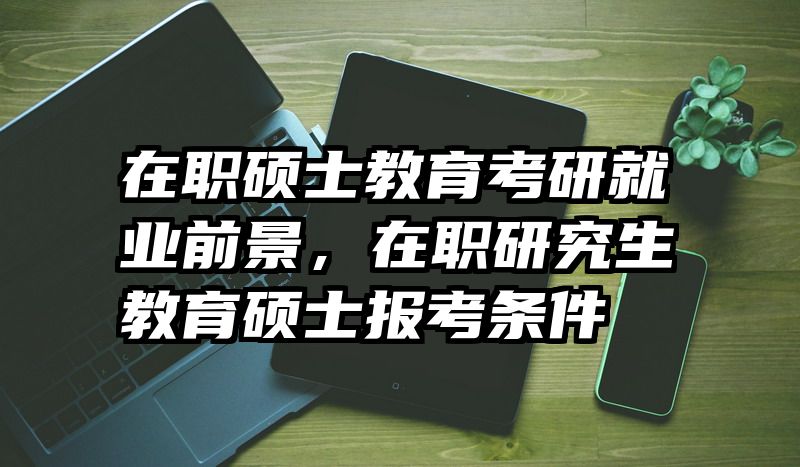 在职硕士教育考研就业前景，在职研究生教育硕士报考条件