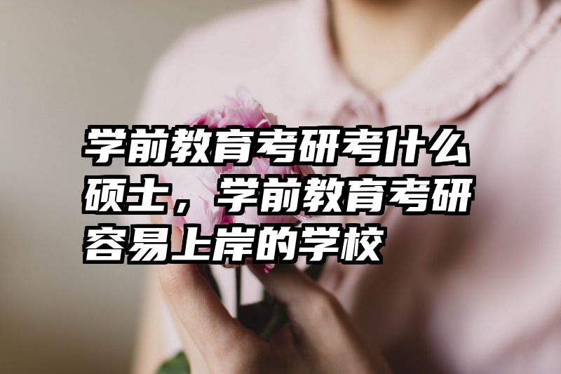 学前教育考研考什么硕士，学前教育考研容易上岸的学校