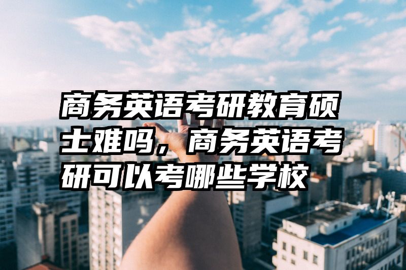 商务英语考研教育硕士难吗，商务英语考研可以考哪些学校