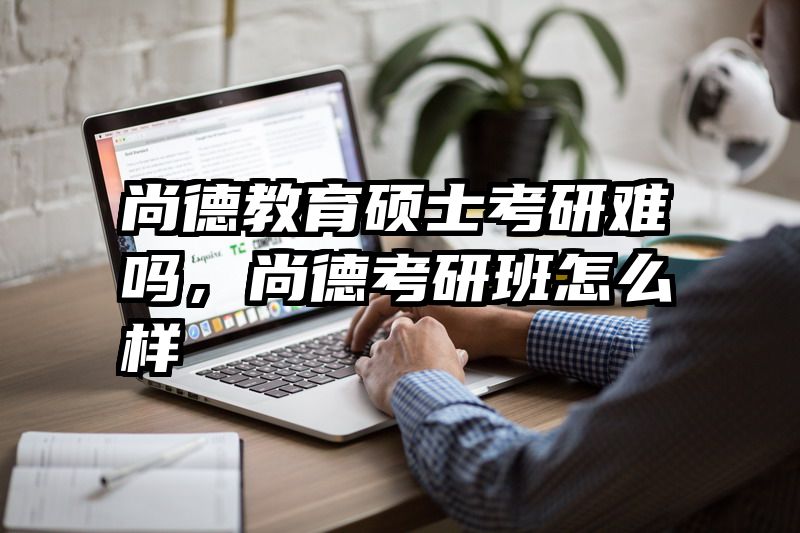 尚德教育硕士考研难吗，尚德考研班怎么样